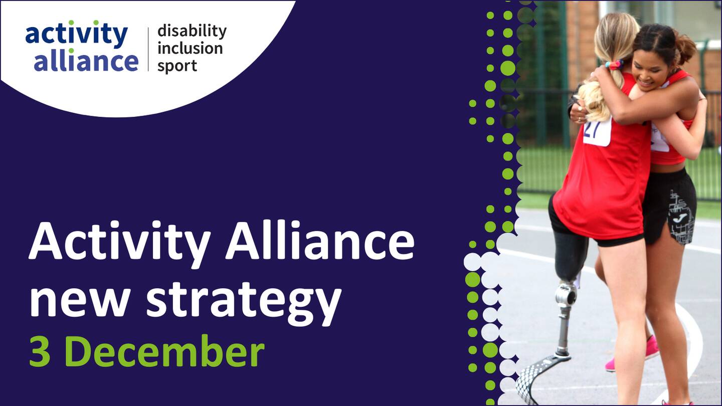 Activity Alliance new strategy 3 December. Graphic also shows a picture of two girls hugging. One has a lower limb impairment.
